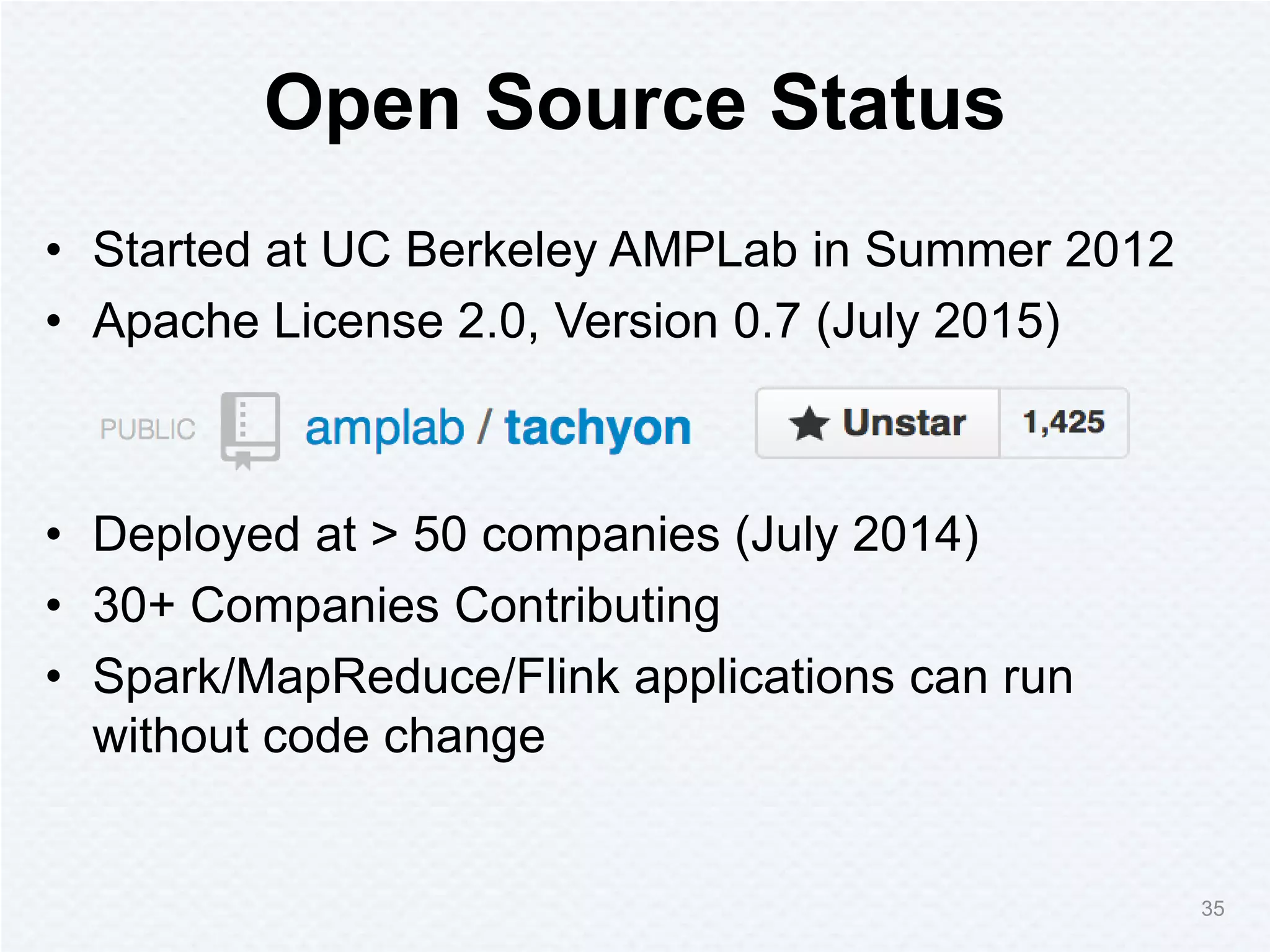 Open Source Status
• Started at UC Berkeley AMPLab in Summer 2012
• Apache License 2.0, Version 0.7 (July 2015)
• Deployed at > 50 companies (July 2014)
• 30+ Companies Contributing
• Spark/MapReduce/Flink applications can run
without code change
35
 