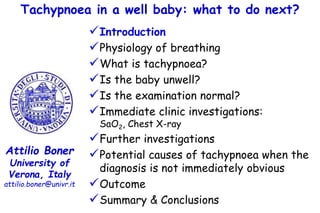 Tachypnoea in a well baby: what to do next?
Attilio Boner
University of
Verona, Italy
attilio.boner@univr.it
Introduction
Physiology of breathing
What is tachypnoea?
Is the baby unwell?
Is the examination normal?
Immediate clinic investigations:
SaO2, Chest X-ray
Further investigations
Potential causes of tachypnoea when the
diagnosis is not immediately obvious
Outcome
Summary & Conclusions
 