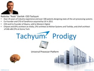 rado@tachyum.comken@tachyum.com
Tachyum				Prodigy	TM	
T6437A8	
Radoslav	“Rado”	Danilak-	CEO	Tachyum	
•  Over	25	years	of	industry	experience	and	over	100	patents	designing	state-of-the-art	processing	systems	
•  Co-Founder	and	CTO	of	SandForce	acquired	by	LSI	in	2011		
•  CEO	and	Co-Founder	of	Skyera,	sold	to	Western	Digital	
•  Chipset	and	GPU	architect	at	nVidia,	CPU	architect	at	Nishan	Systems	and	Toshiba,	and	chief	architect	
							of	64b	x86	CPU	at	Gizmo	Tech	
Universal	Processor	Platform	
 