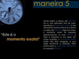 maneira 5

                     Muitas idéias e planos são óbvios
                     em si, mas aplicados fora de hora.
                     Identificar o momento exato é tão
                     importante quanto checar se o plano
                     ou idéia são óbvios. Algumas vezes,
                     o momento pode ter passado
“Este é o            definitivamente. O mais óbvio a
                     fazer é esquecer a sua idéia. Em
   momento exato!"   outras ocasiões, o momento certo
                     ainda não terá chegado, o que
                     exige paciência e atenção. Estar
                     pronto para o momento oportuno,
                     é o requisito óbvio.
 