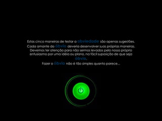 Estas cinco maneiras de testar a obviedade são apenas sugestões.
Cada amante do óbvio deveria desenvolver suas próprias maneiras.
 Devemos ter atenção para não sermos levados pelo nosso próprio
 entusiasmo por uma idéia ou plano, na fácil suposição de que seja
                             óbvio.
         Fazer o óbvio não é tão simples quanto parece...
 