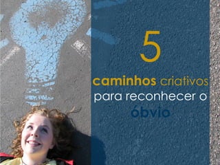 5
caminhos criativos
para reconhecer o
     óbvio
 