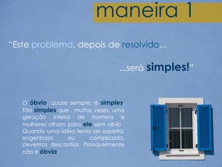 maneira 1
“Este problema, depois de resolvido...

                                    ...será simples!”


   O óbvio, quase sempre, é simples.
   Tão simples que , muitas vezes, uma
   geração inteira de homens e
   mulheres olham para ele sem vê-lo .
   Quando uma idéia tenta ser esperta,
   engenhosa      ou      complicada,
   devemos desconfiar. Provavelmente
   não é óbvia.
 