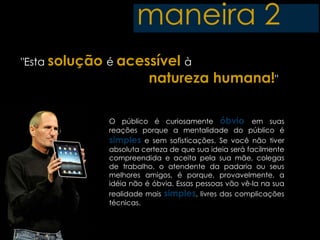 maneira 2
"Esta solução é acessível à
                        natureza humana!"

             O público é curiosamente óbvio em suas
             reações porque a mentalidade do público é
             simples e sem sofisticações. Se você não tiver
             absoluta certeza de que sua ideia será facilmente
             compreendida e aceita pela sua mãe, colegas
             de trabalho, o atendente da padaria ou seus
             melhores amigos, é porque, provavelmente, a
             idéia não é óbvia. Essas pessoas vão vê-la na sua
             realidade mais simples, livres das complicações
             técnicas.
 