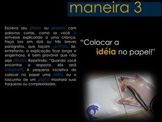 maneira 3
Escreva seu plano ou projeto com
palavras curtas, como se você o
estivesse explicando a uma criança.
Faça isso em dois ou três breves
parágrafos, que façam sentido. Se,
                                          “Colocar a
entretanto, a explicação ficar longa e
engenhosa, é bem provável que não
                                              idéia no papel!"
seja óbvia. Repetindo: ”Quando você
encontrar    a   resposta,  ela    será
simples!“. A pequena iniciativa de
colocar no papel uma idéia ou o
rascunho de um plano mostrará suas
fraquezas ou complexidades.
 