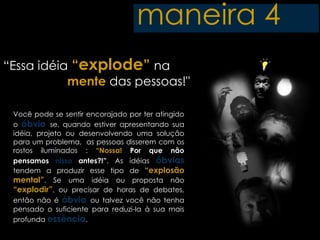 maneira 4
“Essa idéia “explode” na
           mente das pessoas!"

 Você pode se sentir encorajado por ter atingido
 o óbvio se, quando estiver apresentando sua
 idéia, projeto ou desenvolvendo uma solução
 para um problema, as pessoas disserem com os
 rostos iluminados : “Nossa! Por que não
 pensamos nisso antes?!”. As idéias óbvias
 tendem a produzir esse tipo de “explosão
 mental”. Se uma idéia ou proposta não
 “explodir”, ou precisar de horas de debates,
 então não é óbvia ou talvez você não tenha
 pensado o suficiente para reduzi-la à sua mais
 profunda essência.
 