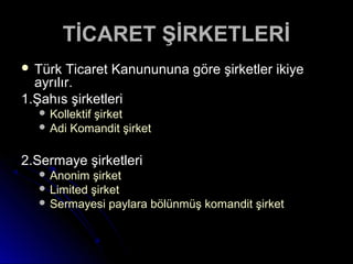 TİCARET ŞİRKETLERİTİCARET ŞİRKETLERİ
 Türk Ticaret Kanunununa göre şirketler ikiyeTürk Ticaret Kanunununa göre şirketler ikiye
ayrılır.ayrılır.
1.Şahıs şirketleri1.Şahıs şirketleri
 Kollektif şirketKollektif şirket
 Adi Komandit şirketAdi Komandit şirket
2.Sermaye şirketleri2.Sermaye şirketleri
 Anonim şirketAnonim şirket
 Limited şirketLimited şirket
 Sermayesi paylara bölünmüş komandit şirketSermayesi paylara bölünmüş komandit şirket
 