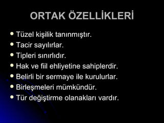 ORTAK ÖZELLİKLERİORTAK ÖZELLİKLERİ
 Tüzel kişilik tanınmıştır.Tüzel kişilik tanınmıştır.
 Tacir sayılırlar.Tacir sayılırlar.
 Tipleri sınırlıdır.Tipleri sınırlıdır.
 Hak ve fiil ehliyetine sahiplerdir.Hak ve fiil ehliyetine sahiplerdir.
 Belirli bir sermaye ile kurulurlar.Belirli bir sermaye ile kurulurlar.
 Birleşmeleri mümkündür.Birleşmeleri mümkündür.
 Tür değiştirme olanakları vardır.Tür değiştirme olanakları vardır.
 