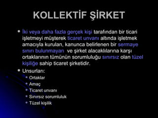  İki veya daha fazla gerçek kişiİki veya daha fazla gerçek kişi tarafından bir ticaritarafından bir ticari
işletmeyi müşterekişletmeyi müşterek ticaret unvanıticaret unvanı altında işletmekaltında işletmek
amacıyla kurulan, kanunca belirlenen biramacıyla kurulan, kanunca belirlenen bir sermayesermaye
sınırı bulunmayansınırı bulunmayan ve şirket alacaklılarına karşıve şirket alacaklılarına karşı
ortaklarının tümünün sorumluluğuortaklarının tümünün sorumluluğu sınırsızsınırsız olanolan tüzeltüzel
kişiliğekişiliğe sahip ticaret şirketidir.sahip ticaret şirketidir.
 Unsurları:Unsurları:
 OrtaklarOrtaklar
 AmaçAmaç
 Ticaret unvanıTicaret unvanı
 Sınırsız sorumlulukSınırsız sorumluluk
 Tüzel kişilikTüzel kişilik
KOLLEKTİF ŞİRKETKOLLEKTİF ŞİRKET
 
