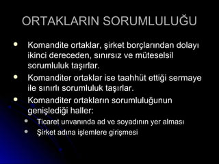 ORTAKLARIN SORUMLULUĞUORTAKLARIN SORUMLULUĞU
 Komandite ortaklar, şirket borçlarından dolayıKomandite ortaklar, şirket borçlarından dolayı
ikinci dereceden, sınırsız ve müteselsilikinci dereceden, sınırsız ve müteselsil
sorumluluk taşırlar.sorumluluk taşırlar.
 Komanditer ortaklar ise taahhüt ettiği sermayeKomanditer ortaklar ise taahhüt ettiği sermaye
ile sınırlı sorumluluk taşırlar.ile sınırlı sorumluluk taşırlar.
 Komanditer ortakların sorumluluğununKomanditer ortakların sorumluluğunun
genişlediği haller:genişlediği haller:
 Ticaret unvanında ad ve soyadının yer almasıTicaret unvanında ad ve soyadının yer alması
 Şirket adına işlemlere girişmesiŞirket adına işlemlere girişmesi
 