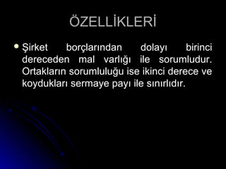 ÖZELLİKLERİÖZELLİKLERİ
 Şirket borçlarından dolayı birinciŞirket borçlarından dolayı birinci
dereceden mal varlığı ile sorumludur.dereceden mal varlığı ile sorumludur.
Ortakların sorumluluğu ise ikinci derece veOrtakların sorumluluğu ise ikinci derece ve
koydukları sermaye payı ile sınırlıdır.koydukları sermaye payı ile sınırlıdır.
 