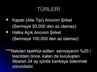 TÜRLERİTÜRLERİ
 Kapalı (Aile Tipi) Anonim ŞirketKapalı (Aile Tipi) Anonim Şirket
(Sermaye 50.000 den az olamaz)(Sermaye 50.000 den az olamaz)
 Halka Açık Anonim ŞirketHalka Açık Anonim Şirket
(Sermaye 100.000 den az olamaz)(Sermaye 100.000 den az olamaz)
***Nakden taahhüt edilen sermayenin %25 i***Nakden taahhüt edilen sermayenin %25 i
tescilden önce, kalan da kuruluştantescilden önce, kalan da kuruluştan
itibaren 24 ay içinde bankaya ödenmekitibaren 24 ay içinde bankaya ödenmek
zorundadır.zorundadır.
 