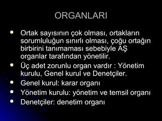 ORGANLARIORGANLARI
 Ortak sayısının çok olması, ortaklarınOrtak sayısının çok olması, ortakların
sorumluluğun sınırlı olması, çoğu ortağınsorumluluğun sınırlı olması, çoğu ortağın
birbirini tanımaması sebebiyle AŞbirbirini tanımaması sebebiyle AŞ
organlar tarafından yönetilir.organlar tarafından yönetilir.
 Üç adet zorunlu organ vardır : YönetimÜç adet zorunlu organ vardır : Yönetim
kurulu, Genel kurul ve Denetçiler.kurulu, Genel kurul ve Denetçiler.
 Genel kurul: karar organıGenel kurul: karar organı
 Yönetim kurulu: yönetim ve temsil organıYönetim kurulu: yönetim ve temsil organı
 Denetçiler: denetim organıDenetçiler: denetim organı
 