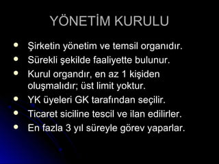 YÖNETİM KURULUYÖNETİM KURULU
 Şirketin yönetim ve temsil organıdır.Şirketin yönetim ve temsil organıdır.
 Sürekli şekilde faaliyette bulunur.Sürekli şekilde faaliyette bulunur.
 Kurul organdır, en az 1 kişidenKurul organdır, en az 1 kişiden
oluşmalıdır; üst limit yoktur.oluşmalıdır; üst limit yoktur.
 YK üyeleri GK tarafından seçilir.YK üyeleri GK tarafından seçilir.
 Ticaret siciline tescil ve ilan edilirler.Ticaret siciline tescil ve ilan edilirler.
 En fazla 3 yıl süreyle görev yaparlar.En fazla 3 yıl süreyle görev yaparlar.
 