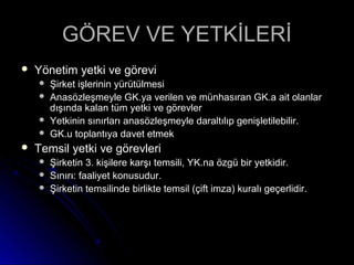 GÖREV VE YETKİLERİGÖREV VE YETKİLERİ
 Yönetim yetki ve göreviYönetim yetki ve görevi
 Şirket işlerinin yürütülmesiŞirket işlerinin yürütülmesi
 Anasözleşmeyle GK.ya verilen ve münhasıran GK.a ait olanlarAnasözleşmeyle GK.ya verilen ve münhasıran GK.a ait olanlar
dışında kalan tüm yetki ve görevlerdışında kalan tüm yetki ve görevler
 Yetkinin sınırları anasözleşmeyle daraltılıp genişletilebilir.Yetkinin sınırları anasözleşmeyle daraltılıp genişletilebilir.
 GK.u toplantıya davet etmekGK.u toplantıya davet etmek
 Temsil yetki ve görevleriTemsil yetki ve görevleri
 Şirketin 3. kişilere karşı temsili, YK.na özgü bir yetkidir.Şirketin 3. kişilere karşı temsili, YK.na özgü bir yetkidir.
 Sınırı: faaliyet konusudur.Sınırı: faaliyet konusudur.
 Şirketin temsilinde birlikte temsil (çift imza) kuralı geçerlidir.Şirketin temsilinde birlikte temsil (çift imza) kuralı geçerlidir.
 