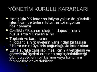 YÖNETİM KURULU KARARLARIYÖNETİM KURULU KARARLARI
 Her iş için YK kararına ihtiyaç yoktur ör: gündelikHer iş için YK kararına ihtiyaç yoktur ör: gündelik
işler, ticari defterlerin tutulması,bilançonunişler, ticari defterlerin tutulması,bilançonun
hazırlanmasıhazırlanması
 Özellikle YK.sorumluluğunu doğurabilecekÖzellikle YK.sorumluluğunu doğurabilecek
hususlarda YK kararı alınır.hususlarda YK kararı alınır.
 Toplantı ve karar sınırıToplantı ve karar sınırı
* Toplantı sınırı: üyelerin yarısından bir fazlası* Toplantı sınırı: üyelerin yarısından bir fazlası
* Karar sınırı: üyelerin çoğunluğuyla karar alınır* Karar sınırı: üyelerin çoğunluğuyla karar alınır
 Daha süratle çalışılabilmesi için YK yetkilerini veDaha süratle çalışılabilmesi için YK yetkilerini ve
görevlerini üyeleri arasında paylaştırılabileceğigörevlerini üyeleri arasında paylaştırılabileceği
gibi, bu yetkilerin bir kısmını veya tamamınıgibi, bu yetkilerin bir kısmını veya tamamını
temsilcilere devredebilirler.temsilcilere devredebilirler.
 