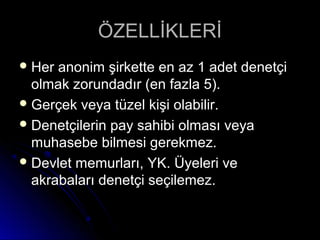 ÖZELLİKLERİÖZELLİKLERİ
 Her anonim şirkette en az 1 adet denetçiHer anonim şirkette en az 1 adet denetçi
olmak zorundadır (en fazla 5).olmak zorundadır (en fazla 5).
 Gerçek veya tüzel kişi olabilir.Gerçek veya tüzel kişi olabilir.
 Denetçilerin pay sahibi olması veyaDenetçilerin pay sahibi olması veya
muhasebe bilmesi gerekmez.muhasebe bilmesi gerekmez.
 Devlet memurları, YK. Üyeleri veDevlet memurları, YK. Üyeleri ve
akrabaları denetçi seçilemez.akrabaları denetçi seçilemez.
 