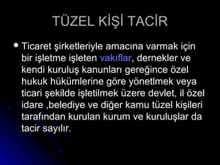 TÜZEL KİŞİ TACİRTÜZEL KİŞİ TACİR
 Ticaret şirketleriyle amacına varmak içinTicaret şirketleriyle amacına varmak için
bir işletme işletenbir işletme işleten vakıflarvakıflar, dernekler ve, dernekler ve
kendi kuruluş kanunları gereğince özelkendi kuruluş kanunları gereğince özel
hukuk hükümlerine göre yönetlmek veyahukuk hükümlerine göre yönetlmek veya
ticari şekilde işletilmek üzere devlet, il özelticari şekilde işletilmek üzere devlet, il özel
idare ,belediye ve diğer kamu tüzel kişileriidare ,belediye ve diğer kamu tüzel kişileri
tarafından kurulan kurum ve kuruluşlar datarafından kurulan kurum ve kuruluşlar da
tacir sayılır.tacir sayılır.
 