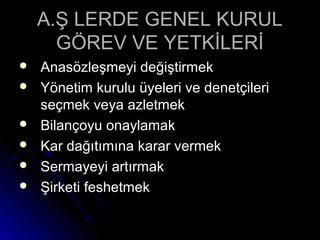 A.Ş LERDE GENEL KURULA.Ş LERDE GENEL KURUL
GÖREV VE YETKİLERİGÖREV VE YETKİLERİ
 Anasözleşmeyi değiştirmekAnasözleşmeyi değiştirmek
 Yönetim kurulu üyeleri ve denetçileriYönetim kurulu üyeleri ve denetçileri
seçmek veya azletmekseçmek veya azletmek
 Bilançoyu onaylamakBilançoyu onaylamak
 Kar dağıtımına karar vermekKar dağıtımına karar vermek
 Sermayeyi artırmakSermayeyi artırmak
 Şirketi feshetmekŞirketi feshetmek
 