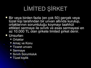 LİMİTED ŞİRKETLİMİTED ŞİRKET
 Bir veya birden fazla (en çok 50) gerçek veyaBir veya birden fazla (en çok 50) gerçek veya
tüzel kişi tarafından bir unvan altında kurulup,tüzel kişi tarafından bir unvan altında kurulup,
ortaklarının sorumluluğu koymayı taahhütortaklarının sorumluluğu koymayı taahhüt
ettikleri sermaye ile sınırlı ve esas sermayesi enettikleri sermaye ile sınırlı ve esas sermayesi en
az 10.000 TL olan şirkete limited şirket denir.az 10.000 TL olan şirkete limited şirket denir.
 UnsurlarıUnsurları
 OrtaklarOrtaklar
 Amaç ve KonuAmaç ve Konu
 Ticaret unvanıTicaret unvanı
 SermayeSermaye
 Sınırlı SorumlulukSınırlı Sorumluluk
 Tüzel kişilikTüzel kişilik
 