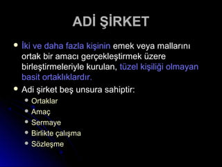 ADİ ŞİRKETADİ ŞİRKET
 İki ve daha fazla kişininİki ve daha fazla kişinin emek veya mallarınıemek veya mallarını
ortak bir amacı gerçekleştirmek üzereortak bir amacı gerçekleştirmek üzere
birleştirmeleriyle kurulan,birleştirmeleriyle kurulan, tüzel kişiliği olmayantüzel kişiliği olmayan
basit ortaklıklardır.basit ortaklıklardır.
 Adi şirket beş unsura sahiptir:Adi şirket beş unsura sahiptir:
 OrtaklarOrtaklar
 AmaçAmaç
 SermayeSermaye
 Birlikte çalışmaBirlikte çalışma
 SözleşmeSözleşme
 