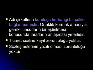  Adi şirketlerinAdi şirketlerin kuruluşu herhangi bir şeklekuruluşu herhangi bir şekle
bağlanmamıştırbağlanmamıştır. Ortaklık kurmak amacıyla. Ortaklık kurmak amacıyla
gerekli unsurların birleştirilmesigerekli unsurların birleştirilmesi
konusunda tarafların anlaşması yeterlidir.konusunda tarafların anlaşması yeterlidir.
 Ticaret siciline kayıt zorunluluğu yoktur.Ticaret siciline kayıt zorunluluğu yoktur.
 Sözleşmelerinin yazılı olması zorunluluğuSözleşmelerinin yazılı olması zorunluluğu
yoktur.yoktur.
 