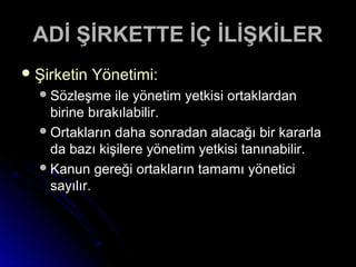ADİ ŞİRKETTE İÇ İLİŞKİLERADİ ŞİRKETTE İÇ İLİŞKİLER
 Şirketin Yönetimi:Şirketin Yönetimi:
Sözleşme ile yönetim yetkisi ortaklardanSözleşme ile yönetim yetkisi ortaklardan
birine bırakılabilir.birine bırakılabilir.
Ortakların daha sonradan alacağı bir kararlaOrtakların daha sonradan alacağı bir kararla
da bazı kişilere yönetim yetkisi tanınabilir.da bazı kişilere yönetim yetkisi tanınabilir.
Kanun gereği ortakların tamamı yöneticiKanun gereği ortakların tamamı yönetici
sayılır.sayılır.
 
