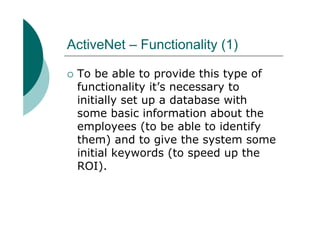 ActiveNet – Functionality (1)

 To be able to provide this type of
 functionality it’s necessary to
 initially set up a database with
 some basic information about the
 employees (to be able to identify
 them) and to give the system some
 initial keywords (to speed up the
 ROI).
 