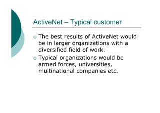 ActiveNet – Typical customer

 The best results of ActiveNet would
 be in larger organizations with a
 diversified field of work.
 Typical organizations would be
 armed forces, universities,
 multinational companies etc.
 