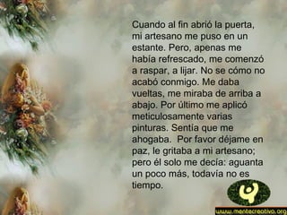 Cuando al fin abrió la puerta,
mi artesano me puso en un
estante. Pero, apenas me
había refrescado, me comenzó
a raspar, a lijar. No se cómo no
acabó conmigo. Me daba
vueltas, me miraba de arriba a
abajo. Por último me aplicó
meticulosamente varias
pinturas. Sentía que me
ahogaba.  Por favor déjame en
paz, le gritaba a mi artesano;
pero él solo me decía: aguanta
un poco más, todavía no es
tiempo.
 
