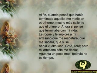 Al fin, cuando pensé que había
terminado aquello, me metió en
otro horno, mucho más caliente
que el primero. Ahora si pensé
que terminaba con mi vida.
Le rogué y le imploré a mi
artesano que me respetara, que
me sacara, que si se
había vuelto loco. Grité, lloré; pero
mi artesano sólo me decía:
Aguanta un poco más, todavía no
es tiempo.
 