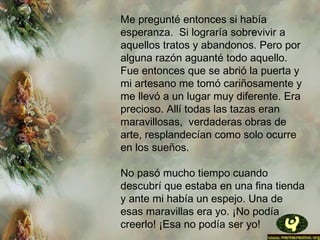 Me pregunté entonces si había
esperanza.  Si lograría sobrevivir a
aquellos tratos y abandonos. Pero por
alguna razón aguanté todo aquello.
Fue entonces que se abrió la puerta y
mi artesano me tomó cariñosamente y
me llevó a un lugar muy diferente. Era
precioso. Allí todas las tazas eran
maravillosas,  verdaderas obras de
arte, resplandecían como solo ocurre
en los sueños.
No pasó mucho tiempo cuando
descubrí que estaba en una fina tienda
y ante mi había un espejo. Una de
esas maravillas era yo. ¡No podía
creerlo! ¡Esa no podía ser yo!
 