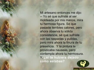 Mi artesano entonces me dijo:
-- Yo sé que sufriste al ser
moldeada por mis manos, mira
tu hermosa figura. Sé que
pasaste terribles calores, pero
ahora observa tu sólida
consistencia, sé que sufriste
con las raspadas y pulidas,
pero mira ahora la finura de tu
presencia.  Y la pintura te
provocaba nauseas, pero
contempla ahora tu hermosura.
Y, ¿si te hubiera dejado
como estabas?
 