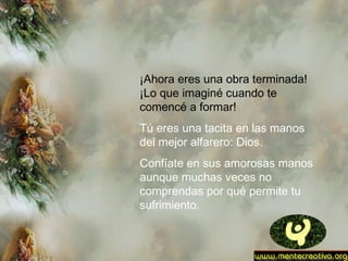 ¡Ahora eres una obra terminada!
¡Lo que imaginé cuando te
comencé a formar!
Tú eres una tacita en las manos
del mejor alfarero: Dios.
Confíate en sus amorosas manos
aunque muchas veces no
comprendas por qué permite tu
sufrimiento.
 