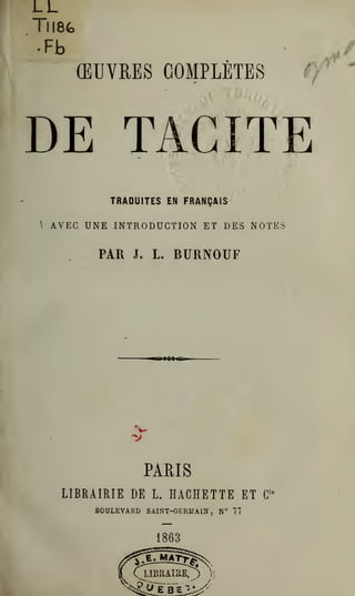 LL
Tll8fc
(EUVRES COMPLETES ff
'
DE TACITE
TRADUITES EN FRANQAIS
 AVEC UNE INTRODUCTION ET DES NOTES
PAR J. L. BURNOUF
V
PARIS
LIBRAIRIE DE L. HACHETTE ET G'*
BOULEVARD SAINT-GERMAIN , N° 77
 