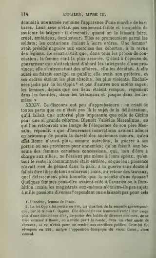 114 ANNALES, LIVRE III.
donnaitä une armee romaine l'apparence d'une marche de bar-
bares. Leur sexe n'etait pas seulement faible et incapable de
soutenir la fatigue : il devenait, qnand on le laissait faire,
cruel, ambitieux, dominateur. EUes se promeaaient parmi les
soldats; les centurions etaient ä leurs ordres. Une femme '
avait preside naguere aux exercices des cobortes , ä la revue
des legions. Le senat savait que, dans tous les proces de con-
ciission , la femme etait la plus accusee. G'etait ä l'epouse du
gouverneur que s'attacbaient d'abord les intrigants d'une pro-
vince; eile s'entremettait des affaires, eile les decidait. A eile
aussi on faisait cortege en public; eile avait son pretoire, et
ses ordres etaient les plus absolus, les plus violents. Encbai-
nees jadis par la loi Oppia ^ et par d'autres non moins sages ,
les femmes, depuis que ces liens etaient rompus, regnaient
dans les familles, dans les tribunaux et jusque dans les ar-
mees. »
XXXIV. Ce discours eut peu d'approbateurs : on criait de
toutes parts que ce n'etait pas lä le sujet de la deliberation ,
qu'il fallait une autorite plus imposante que celle de Cecina
pour une si grande reforme. Bientöt Valerius Messalinus, en
qui l'on retrouvait une image de l'eloquence de son pere Mes-
sala ,
repondit « que d'beureuses innovations avaient adouci
en beaucoup de points la durete des anciennes moeurs; qu'en.
effet Rome n'avait plus, comme autrefois , la guerre ä ses
portes ou ses provinces pour ennemies ;
qu'on faisait aux be-
soins des femmes certaines concessions, qui, loin d'etre ä
Charge aux allies , ne l'etaient pas merae a leurs epoux; qu'en
tout le reste la communaute etait entiere, et que leur presence
n'avait rien de genant dans la paix. A la guerre sans doute il
fallait etre libre de tout embarras ; mais, au retour des travaux,
quel delassement plus honnete que la societe d'une epouse?
Quelques femmes peut-elre avaient cede ä l'avarice ou ä I'am-
bition : mais les magistrats eux-memes n'etaient-ils pas sujets
ämille passions diverses? cependantonne laissait pas pour cela
^ . Plancine, femme de Pison.
2. La loi Oppia fui poriöc en 541, au plus fort de la seconde guerre puni-
que, par le Iribun C. Oi)[)ius. Elle döfondail aux femmes d'avoirä leur usage
plus d'une dcmi-oncc d'or, de poiicr des haldis de diverses couleurs, de se
faire voilurer ä Rome, ou ä mille pas ä la ronde, dans un tliar altele de
chevaux, si ce n'elail pour se rendre aux sacrifices publics Celle loi ful
revoquee en 559 , malgre l'opposilion öncrgique du vienx Caion , alora
consuL
 