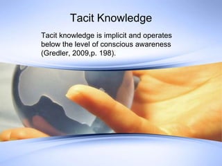 Tacit Knowledge Tacit knowledge is implicit and operates below the level of conscious awareness (Gredler, 2009,p. 198). 