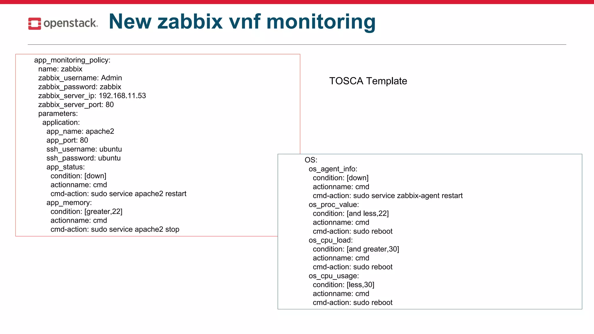 New zabbix vnf monitoring
app_monitoring_policy:
name: zabbix
zabbix_username: Admin
zabbix_password: zabbix
zabbix_server_ip: 192.168.11.53
zabbix_server_port: 80
parameters:
application:
app_name: apache2
app_port: 80
ssh_username: ubuntu
ssh_password: ubuntu
app_status:
condition: [down]
actionname: cmd
cmd-action: sudo service apache2 restart
app_memory:
condition: [greater,22]
actionname: cmd
cmd-action: sudo service apache2 stop
OS:
os_agent_info:
condition: [down]
actionname: cmd
cmd-action: sudo service zabbix-agent restart
os_proc_value:
condition: [and less,22]
actionname: cmd
cmd-action: sudo reboot
os_cpu_load:
condition: [and greater,30]
actionname: cmd
cmd-action: sudo reboot
os_cpu_usage:
condition: [less,30]
actionname: cmd
cmd-action: sudo reboot
TOSCA Template
 