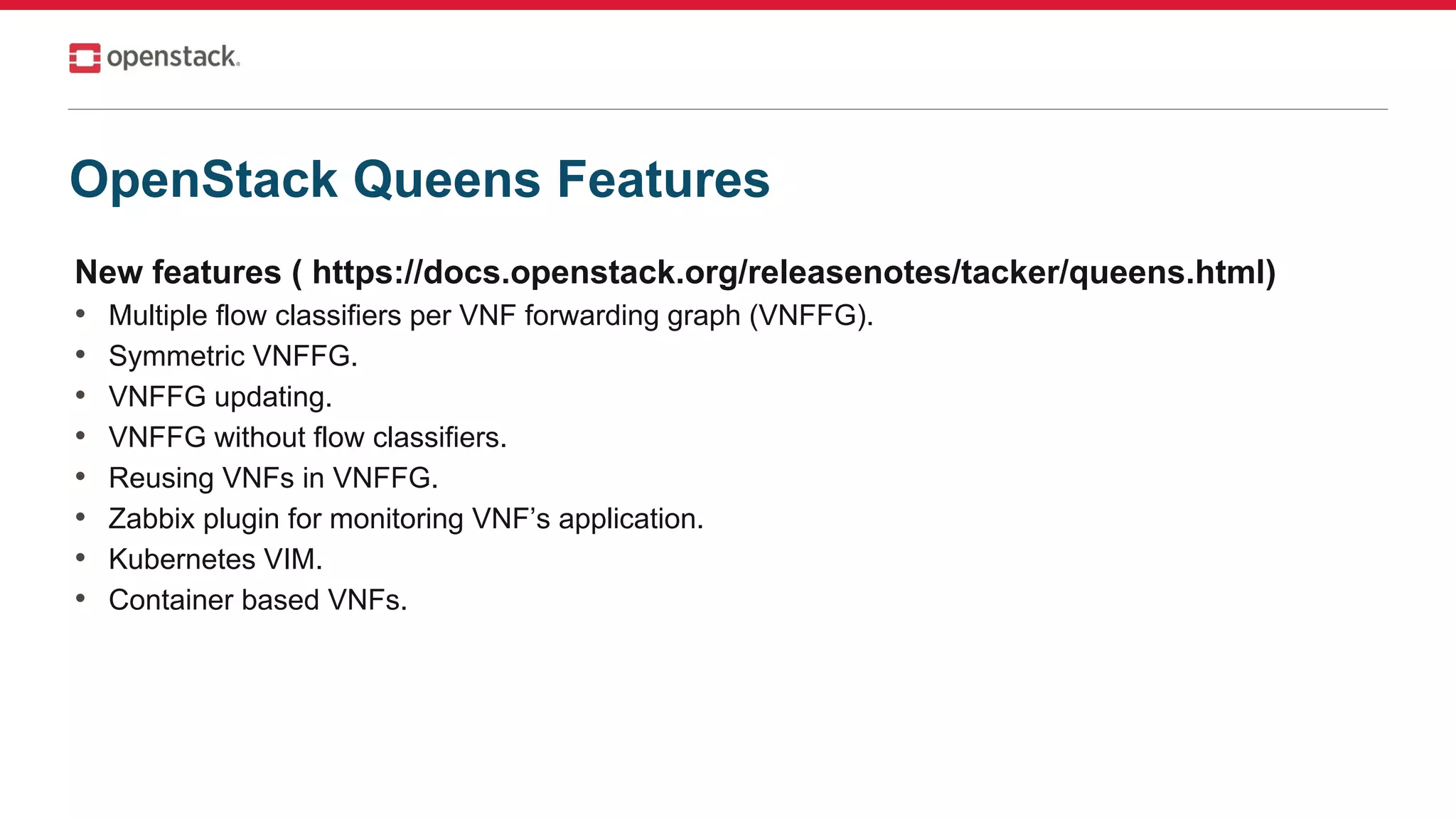 New features ( https://docs.openstack.org/releasenotes/tacker/queens.html)
• Multiple flow classifiers per VNF forwarding graph (VNFFG).
• Symmetric VNFFG.
• VNFFG updating.
• VNFFG without flow classifiers.
• Reusing VNFs in VNFFG.
• Zabbix plugin for monitoring VNF’s application.
• Kubernetes VIM.
• Container based VNFs.
OpenStack Queens Features
 