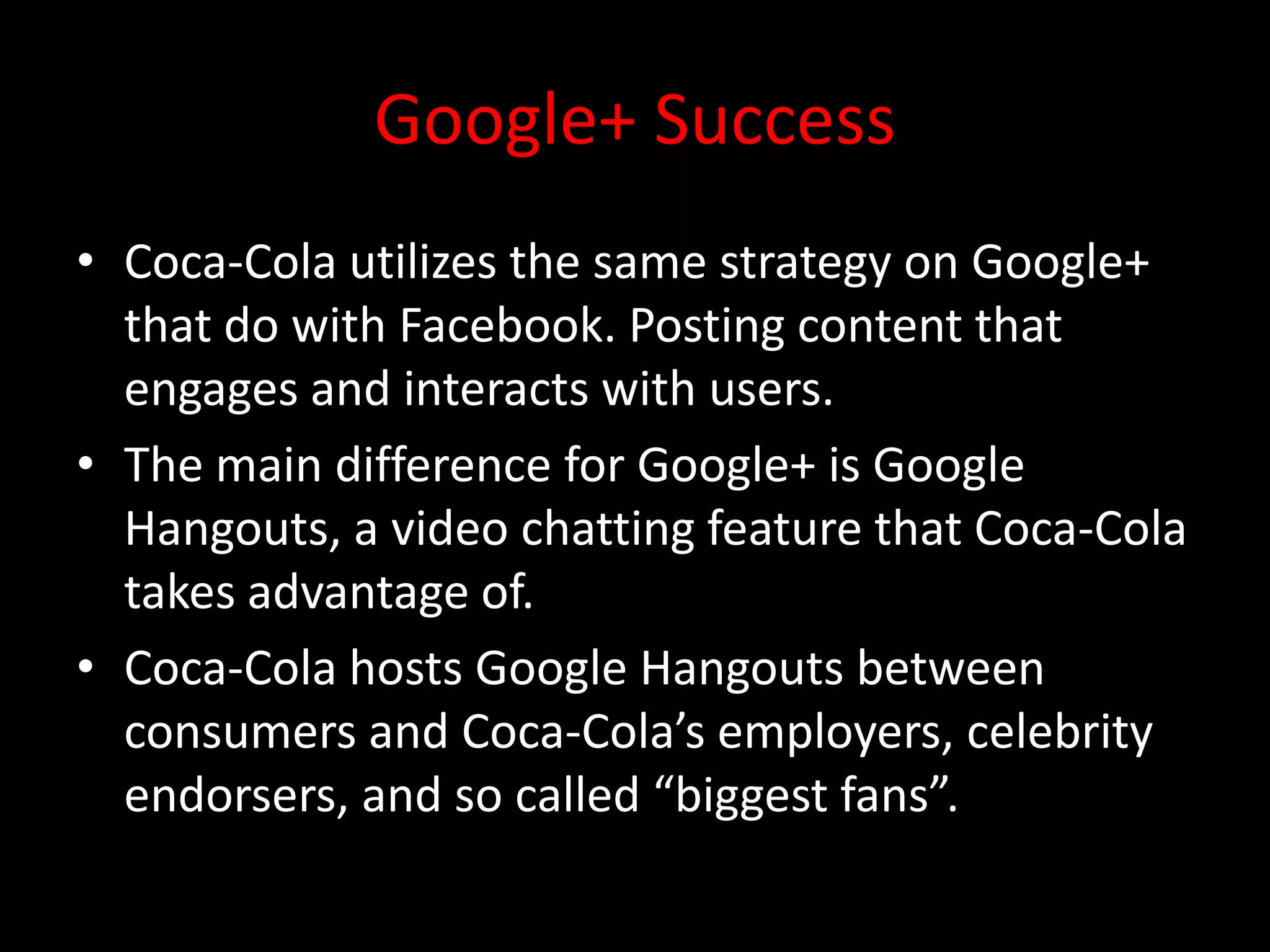 Google+ Success
• Coca-Cola utilizes the same strategy on Google+
  that do with Facebook. Posting content that
  engages and interacts with users.
• The main difference for Google+ is Google
  Hangouts, a video chatting feature that Coca-Cola
  takes advantage of.
• Coca-Cola hosts Google Hangouts between
  consumers and Coca-Cola’s employers, celebrity
  endorsers, and so called “biggest fans”.
 