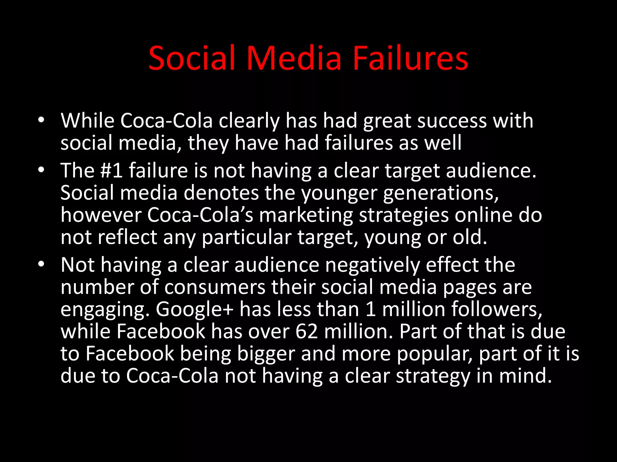 Social Media Failures
• While Coca-Cola clearly has had great success with
  social media, they have had failures as well
• The #1 failure is not having a clear target audience.
  Social media denotes the younger generations,
  however Coca-Cola’s marketing strategies online do
  not reflect any particular target, young or old.
• Not having a clear audience negatively effect the
  number of consumers their social media pages are
  engaging. Google+ has less than 1 million followers,
  while Facebook has over 62 million. Part of that is due
  to Facebook being bigger and more popular, part of it is
  due to Coca-Cola not having a clear strategy in mind.
 