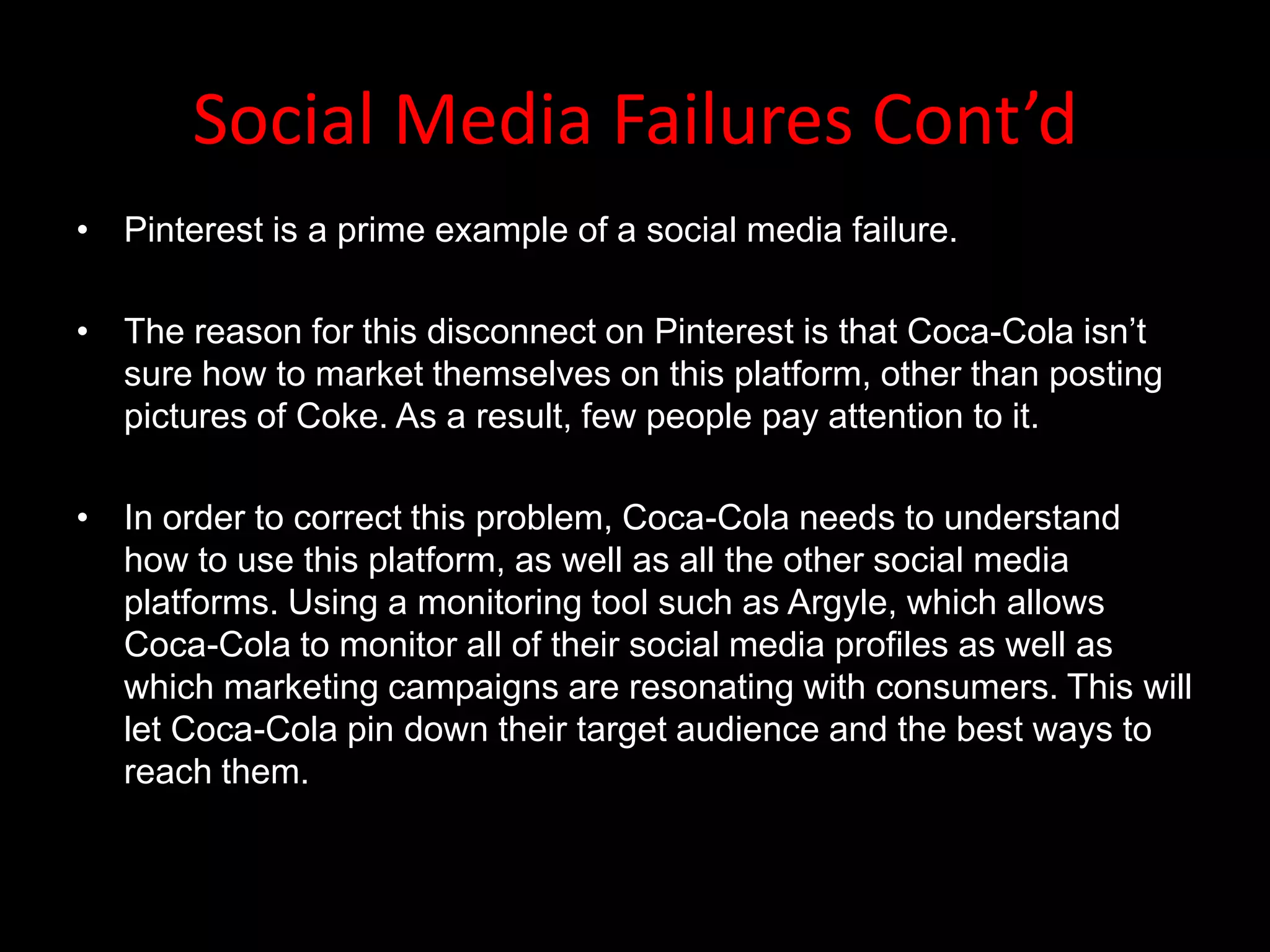 Social Media Failures Cont’d
• Pinterest is a prime example of a social media failure.

• The reason for this disconnect on Pinterest is that Coca-Cola isn’t
  sure how to market themselves on this platform, other than posting
  pictures of Coke. As a result, few people pay attention to it.

• In order to correct this problem, Coca-Cola needs to understand
  how to use this platform, as well as all the other social media
  platforms. Using a monitoring tool such as Argyle, which allows
  Coca-Cola to monitor all of their social media profiles as well as
  which marketing campaigns are resonating with consumers. This will
  let Coca-Cola pin down their target audience and the best ways to
  reach them.
 
