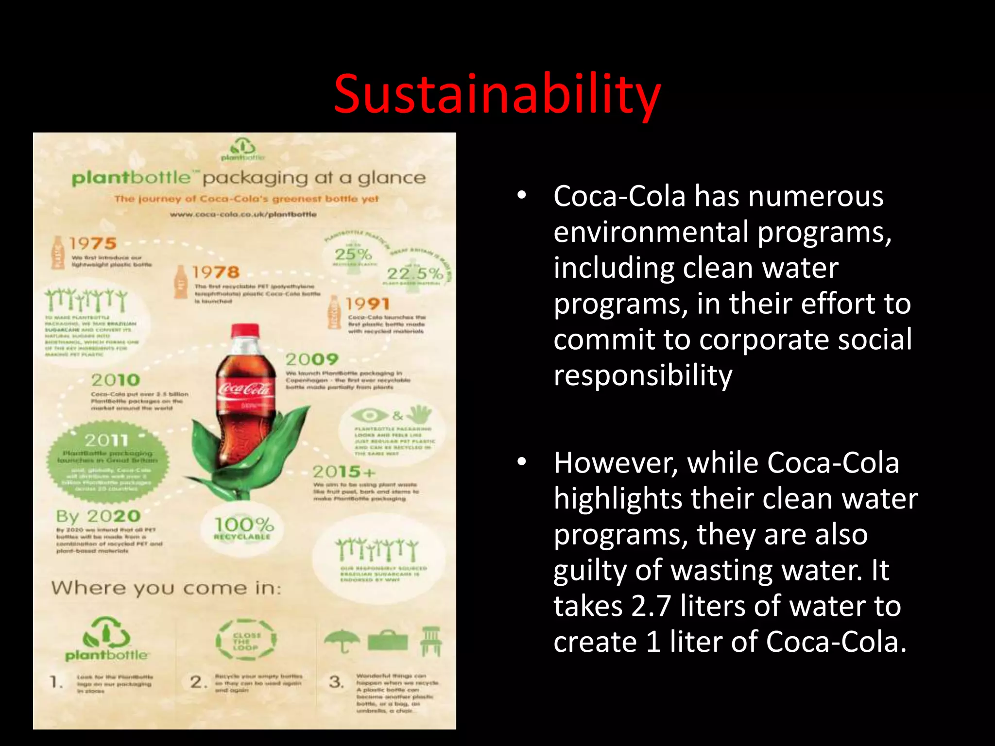 Sustainability
       • Coca-Cola has numerous
         environmental programs,
         including clean water
         programs, in their effort to
         commit to corporate social
         responsibility

       • However, while Coca-Cola
         highlights their clean water
         programs, they are also
         guilty of wasting water. It
         takes 2.7 liters of water to
         create 1 liter of Coca-Cola.
 