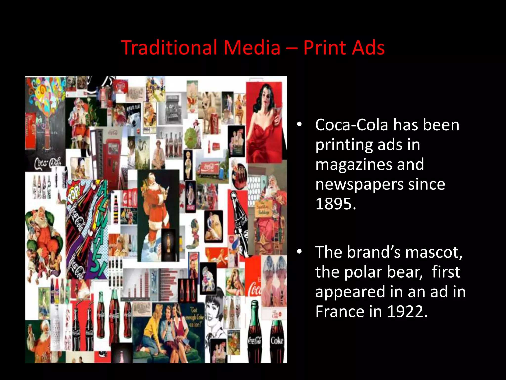 Traditional Media – Print Ads


                   • Coca-Cola has been
                     printing ads in
                     magazines and
                     newspapers since
                     1895.

                   • The brand’s mascot,
                     the polar bear, first
                     appeared in an ad in
                     France in 1922.
 