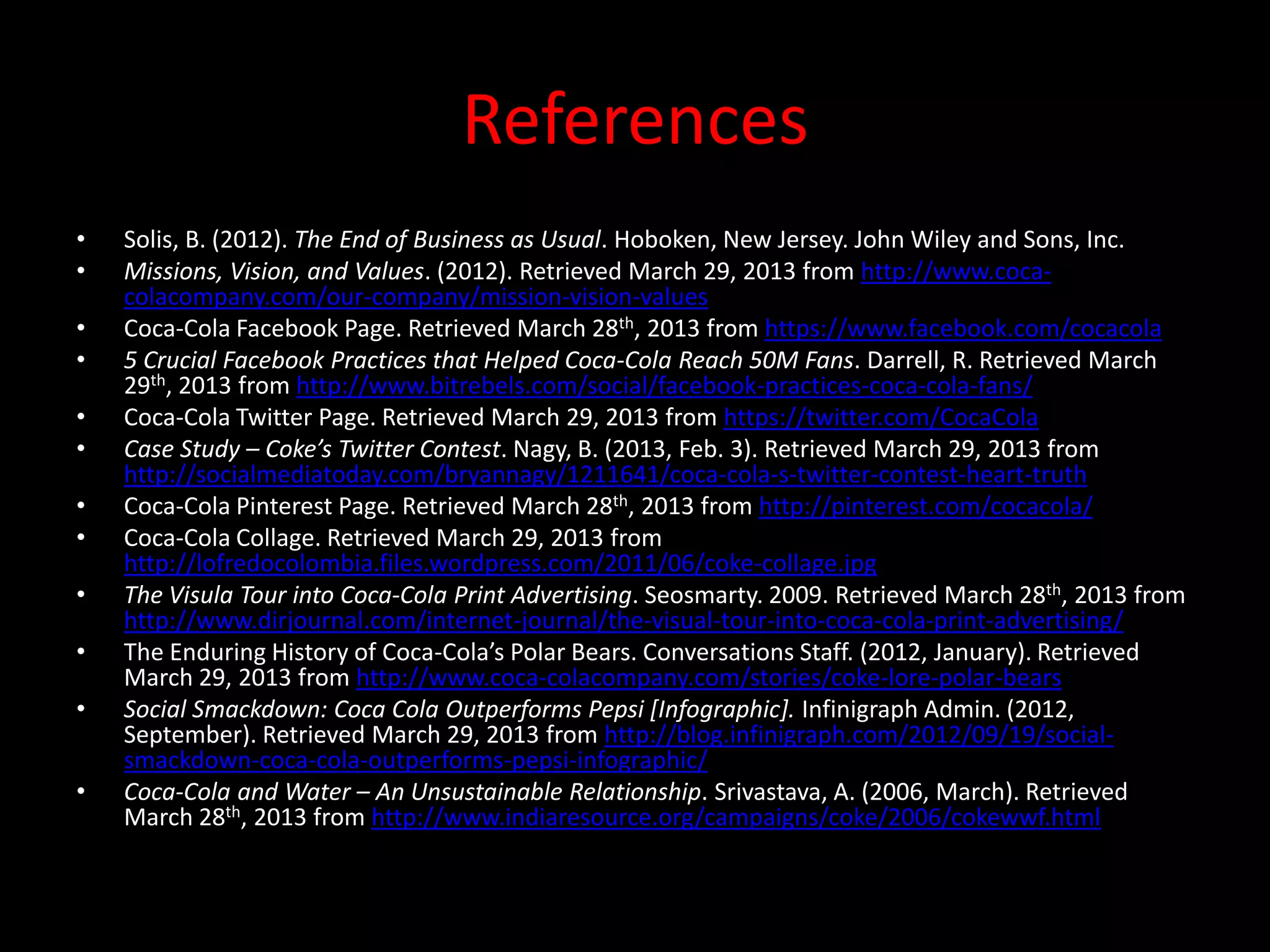 References
•   Solis, B. (2012). The End of Business as Usual. Hoboken, New Jersey. John Wiley and Sons, Inc.
•   Missions, Vision, and Values. (2012). Retrieved March 29, 2013 from http://www.coca-
    colacompany.com/our-company/mission-vision-values.
•   Coca-Cola Facebook Page. Retrieved March 28th, 2013 from https://www.facebook.com/cocacola
•   5 Crucial Facebook Practices that Helped Coca-Cola Reach 50M Fans. Darrell, R. Retrieved March
    29th, 2013 from http://www.bitrebels.com/social/facebook-practices-coca-cola-fans/
•   Coca-Cola Twitter Page. Retrieved March 29, 2013 from https://twitter.com/CocaCola
•   Case Study – Coke’s Twitter Contest. Nagy, B. (2013, Feb. 3). Retrieved March 29, 2013 from
    http://socialmediatoday.com/bryannagy/1211641/coca-cola-s-twitter-contest-heart-truth
•   Coca-Cola Pinterest Page. Retrieved March 28th, 2013 from http://pinterest.com/cocacola/
•   Coca-Cola Collage. Retrieved March 29, 2013 from
    http://lofredocolombia.files.wordpress.com/2011/06/coke-collage.jpg
•   The Visula Tour into Coca-Cola Print Advertising. Seosmarty. 2009. Retrieved March 28th, 2013 from
    http://www.dirjournal.com/internet-journal/the-visual-tour-into-coca-cola-print-advertising/
•   The Enduring History of Coca-Cola’s Polar Bears. Conversations Staff. (2012, January). Retrieved
    March 29, 2013 from http://www.coca-colacompany.com/stories/coke-lore-polar-bears
•   Social Smackdown: Coca Cola Outperforms Pepsi [Infographic]. Infinigraph Admin. (2012,
    September). Retrieved March 29, 2013 from http://blog.infinigraph.com/2012/09/19/social-
    smackdown-coca-cola-outperforms-pepsi-infographic/.
•   Coca-Cola and Water – An Unsustainable Relationship. Srivastava, A. (2006, March). Retrieved
    March 28th, 2013 from http://www.indiaresource.org/campaigns/coke/2006/cokewwf.html
 