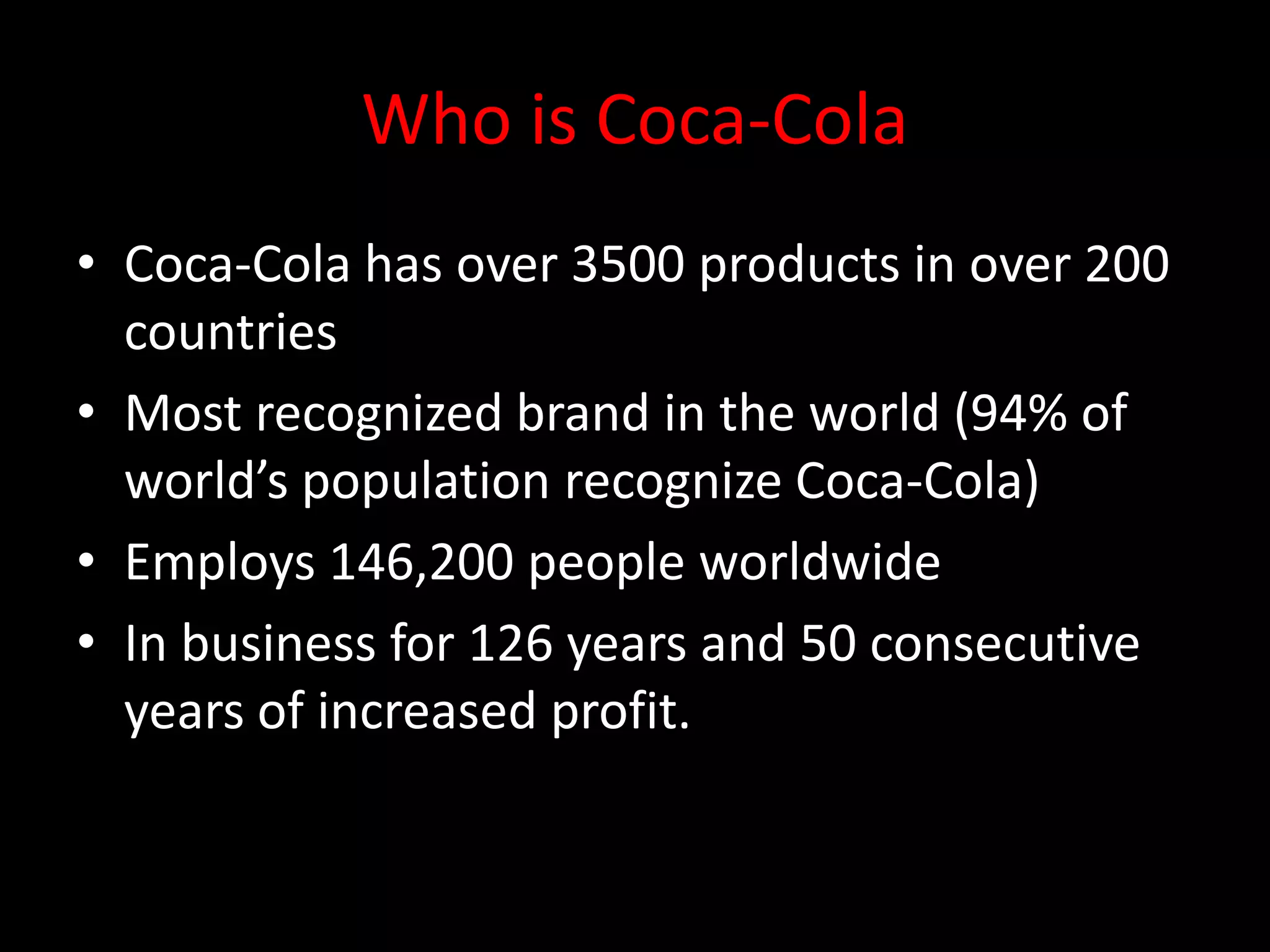 Who is Coca-Cola
• Coca-Cola has over 3500 products in over 200
  countries
• Most recognized brand in the world (94% of
  world’s population recognize Coca-Cola)
• Employs 146,200 people worldwide
• In business for 126 years and 50 consecutive
  years of increased profit.
 