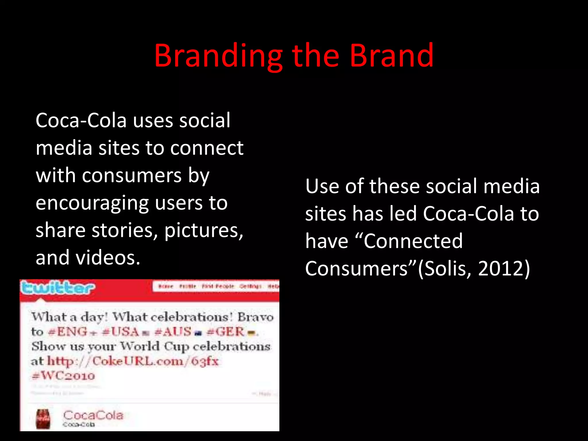 Branding the Brand
Coca-Cola uses social
media sites to connect
with consumers by          Use of these social media
encouraging users to       sites has led Coca-Cola to
share stories, pictures,   have “Connected
and videos.                Consumers”(Solis, 2012)
 