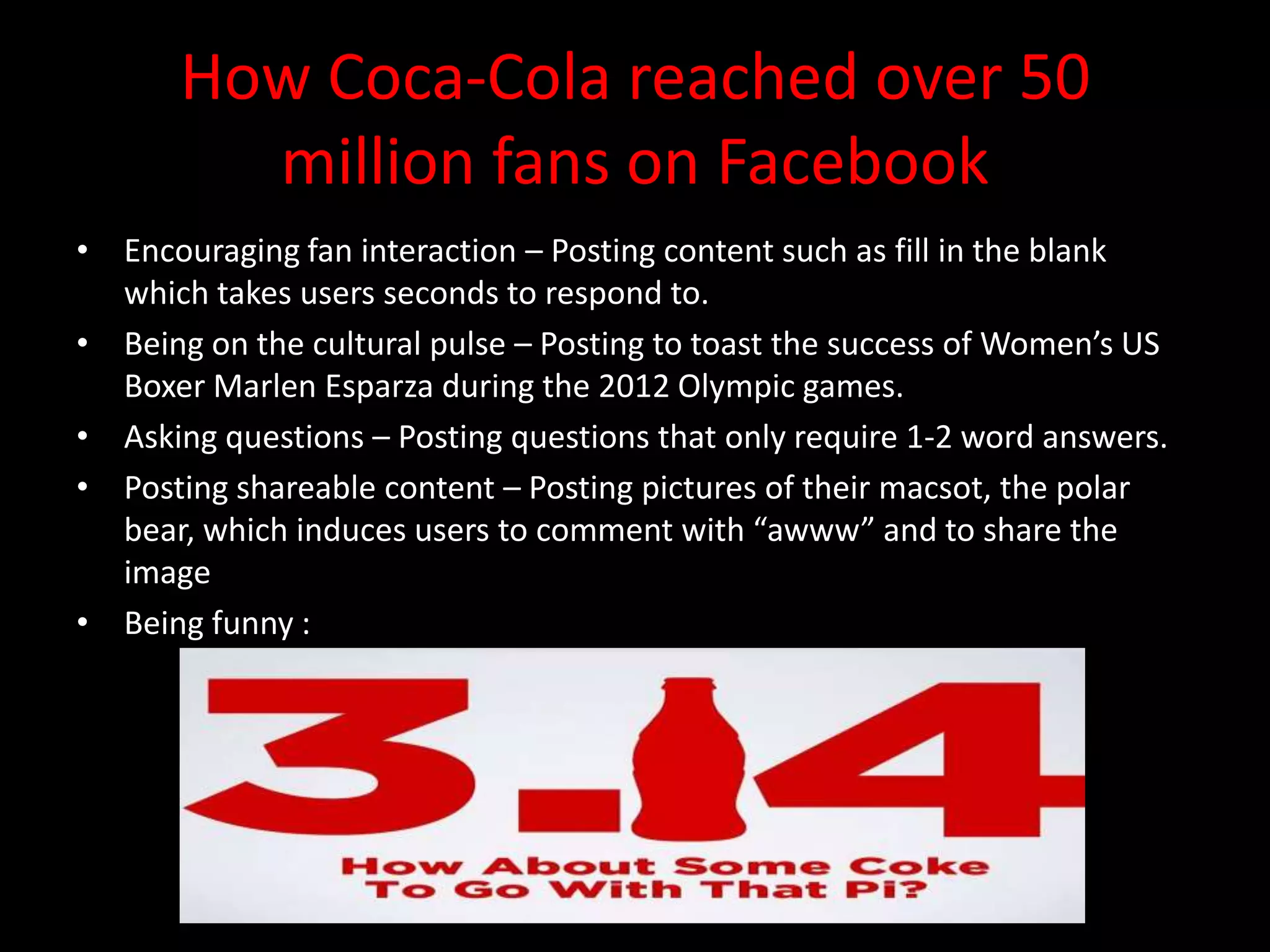 How Coca-Cola reached over 50
         million fans on Facebook
• Encouraging fan interaction – Posting content such as fill in the blank
  which takes users seconds to respond to.
• Being on the cultural pulse – Posting to toast the success of Women’s US
  Boxer Marlen Esparza during the 2012 Olympic games.
• Asking questions – Posting questions that only require 1-2 word answers.
• Posting shareable content – Posting pictures of their macsot, the polar
  bear, which induces users to comment with “awww” and to share the
  image
• Being funny :
 