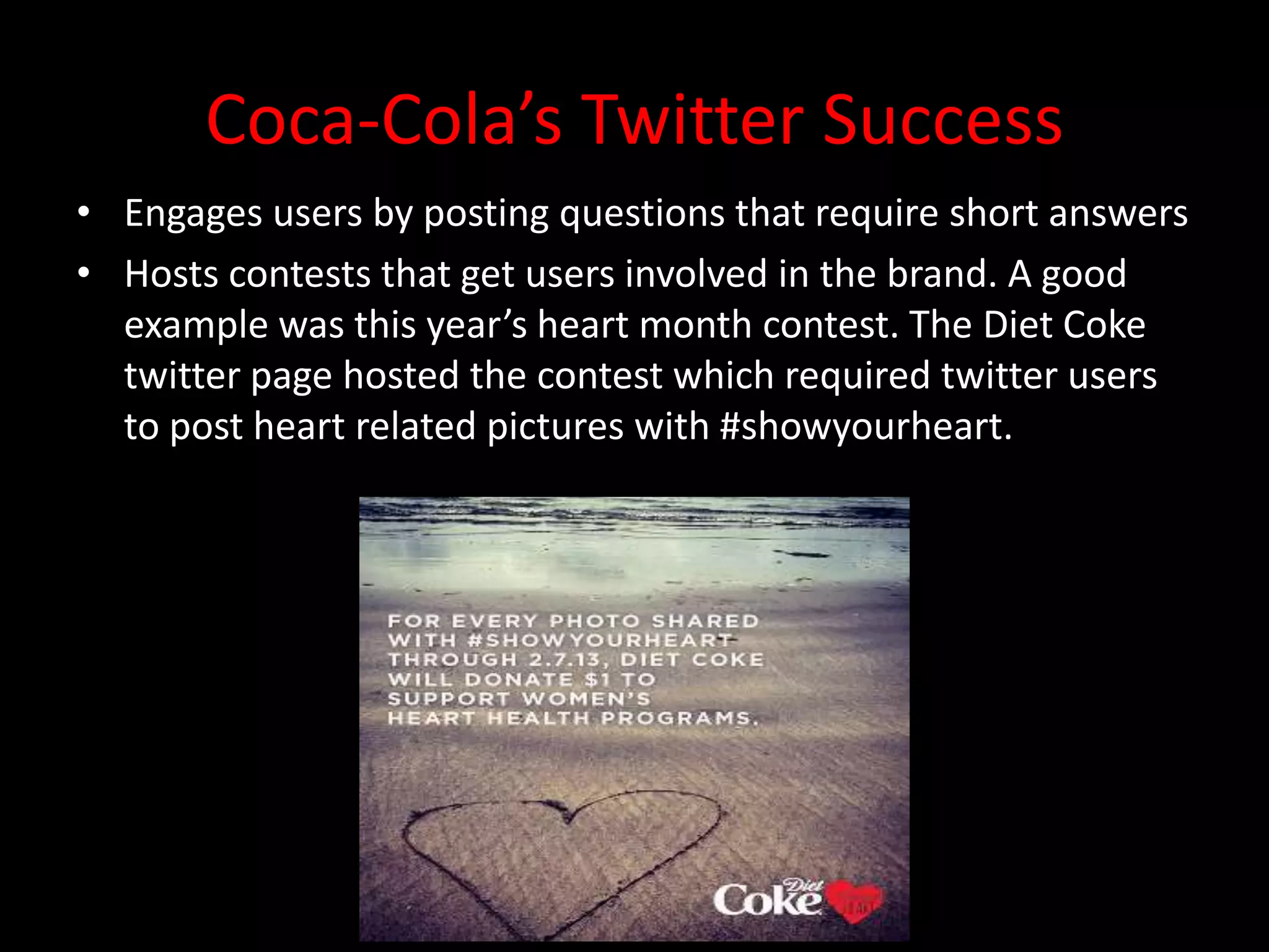 Coca-Cola’s Twitter Success
• Engages users by posting questions that require short answers
• Hosts contests that get users involved in the brand. A good
  example was this year’s heart month contest. The Diet Coke
  twitter page hosted the contest which required twitter users
  to post heart related pictures with #showyourheart.
 