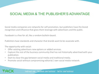 SOCIAL MEDIA & THE PUBLISHER’S ADVANTAGE
Social media companies are networks for self-promotion, but publishers have the brand
recognition and influence that gives them leverage with advertisers and the public.
Facebook is a free for all, like a random bulletin board.
Publishers have standards and character that brands want to be associate with.
The opportunity with social:
• Offer existing advertisers new options or added services.
• Capture the rest of the business community that has not historically advertised with your
publication.
• Start to close the gap between social media and traditional media.
• Promote social without compromising editorial / own social media network.
 
